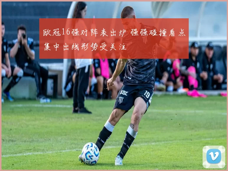 欧冠16强对阵表出炉 强强碰撞看点集中出线形势受关注