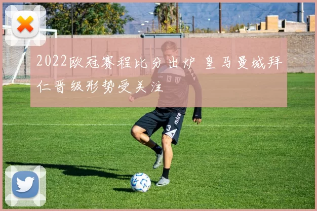 2022欧冠赛程比分出炉 皇马曼城拜仁晋级形势受关注