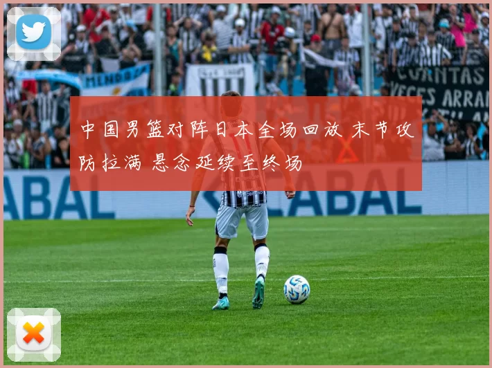 中国男篮对阵日本全场回放 末节攻防拉满 悬念延续至终场