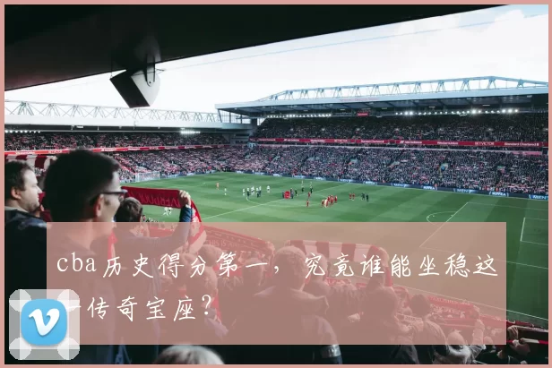 cba历史得分第一，究竟谁能坐稳这一传奇宝座？