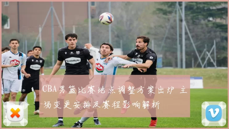 CBA男篮比赛地点调整方案出炉 主场变更安排及赛程影响解析