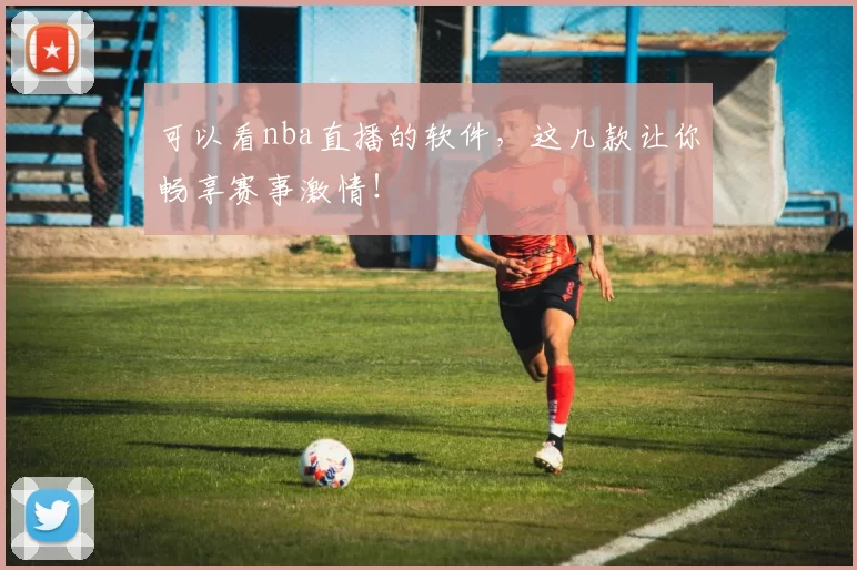 可以看nba直播的软件，这几款让你畅享赛事激情！
