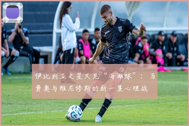 伊比利亚之星又见“海滩球”：马费奥与维尼修斯的新一集心理战