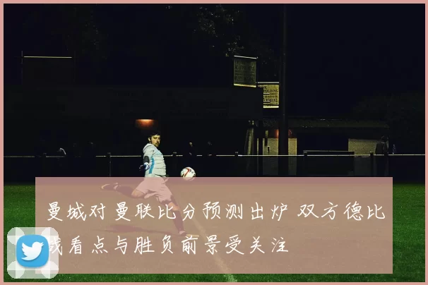 曼城对曼联比分预测出炉 双方德比战看点与胜负前景受关注