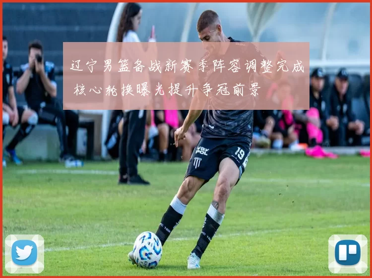 辽宁男篮备战新赛季阵容调整完成 核心轮换曝光提升争冠前景