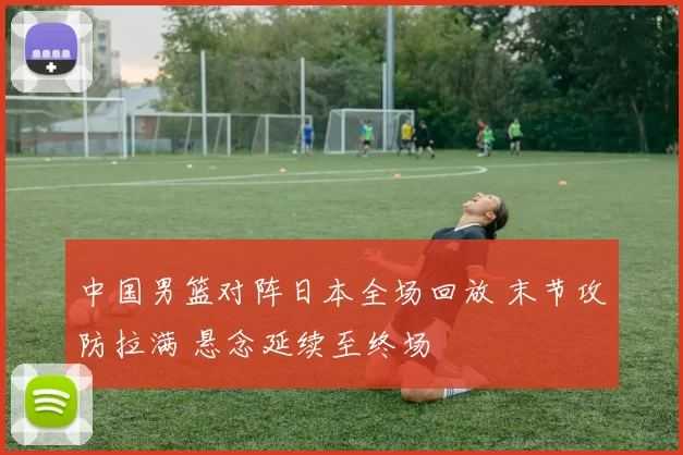 中国男篮对阵日本全场回放 末节攻防拉满 悬念延续至终场