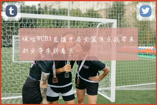 咪咕WCBA直播开启女篮焦点战带来积分争夺新看点