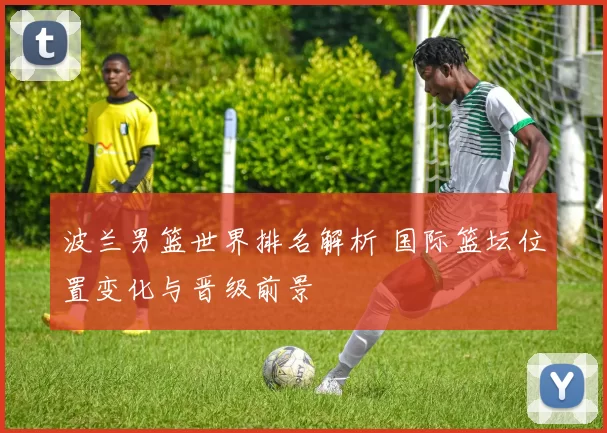 波兰男篮世界排名解析 国际篮坛位置变化与晋级前景