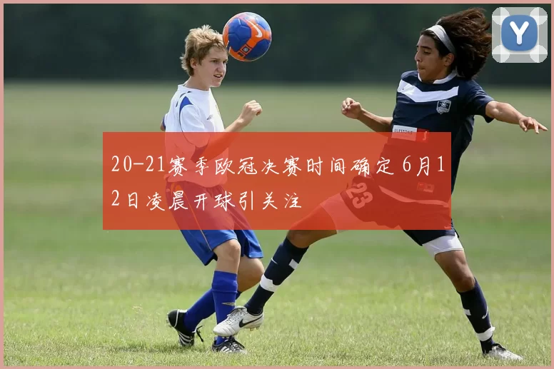20-21赛季欧冠决赛时间确定 6月12日凌晨开球引关注