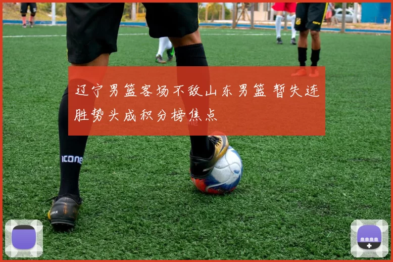 辽宁男篮客场不敌山东男篮 暂失连胜势头成积分榜焦点