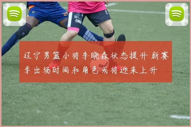 辽宁男篮小将李晓森状态提升 新赛季出场时间和角色或将迎来上升