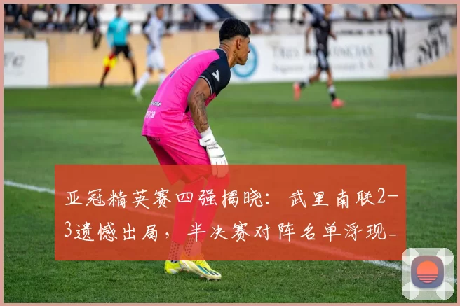 亚冠精英赛四强揭晓：武里南联2-3遗憾出局，半决赛对阵名单浮现_迪拜_国民_青年