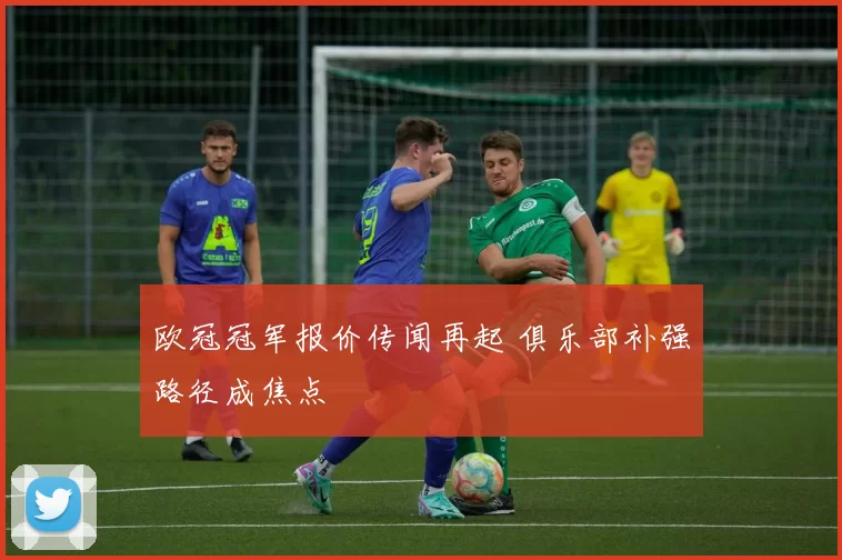 欧冠冠军报价传闻再起 俱乐部补强路径成焦点