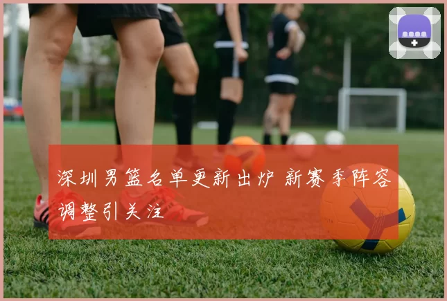 深圳男篮名单更新出炉 新赛季阵容调整引关注