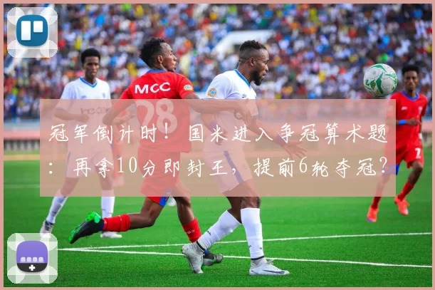 冠军倒计时！国米进入争冠算术题：再拿10分即封王，提前6轮夺冠？_剩余_那不勒斯_军团