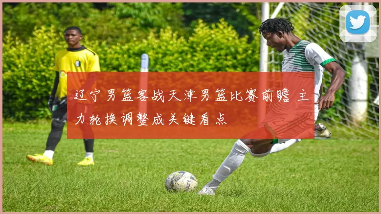 辽宁男篮客战天津男篮比赛前瞻 主力轮换调整成关键看点