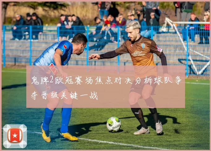 鬼牌2欧冠赛场焦点对决分析球队争夺晋级关键一战