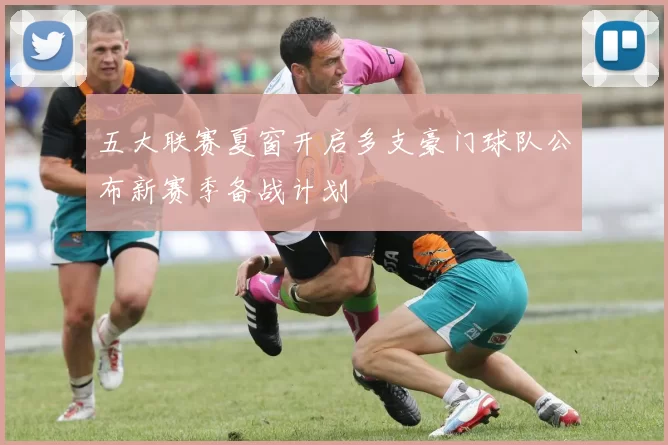 五大联赛夏窗开启多支豪门球队公布新赛季备战计划