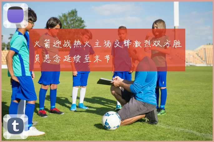 火箭迎战热火主场交锋激烈双方胜负悬念延续至末节