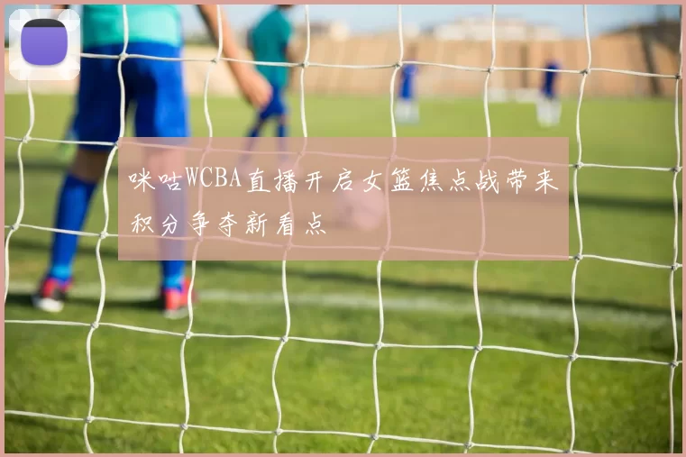 咪咕WCBA直播开启女篮焦点战带来积分争夺新看点