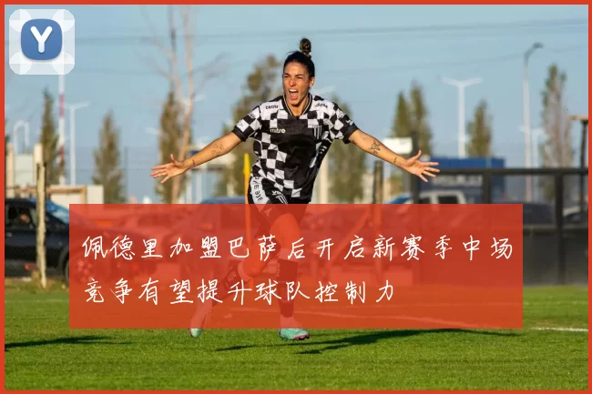 佩德里加盟巴萨后开启新赛季中场竞争有望提升球队控制力