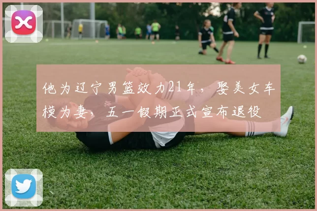 他为辽宁男篮效力21年，娶美女车模为妻，五一假期正式宣布退役