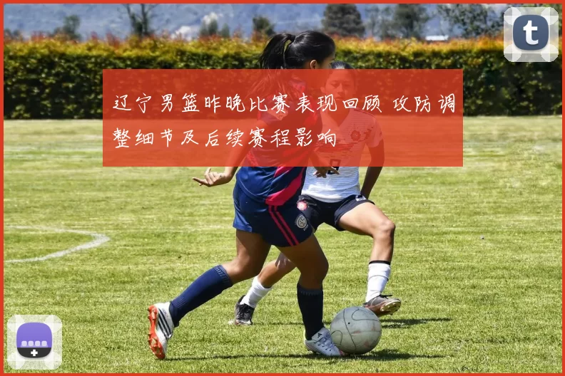 辽宁男篮昨晚比赛表现回顾 攻防调整细节及后续赛程影响