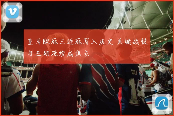 皇马欧冠三连冠写入历史 关键战役与王朝延续成焦点