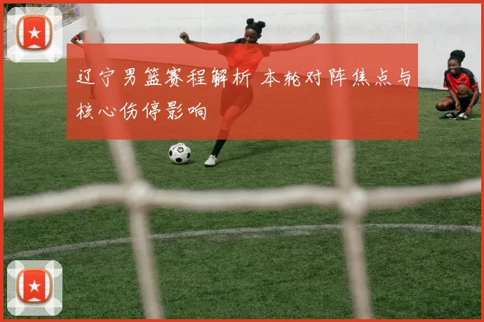 辽宁男篮赛程解析 本轮对阵焦点与核心伤停影响