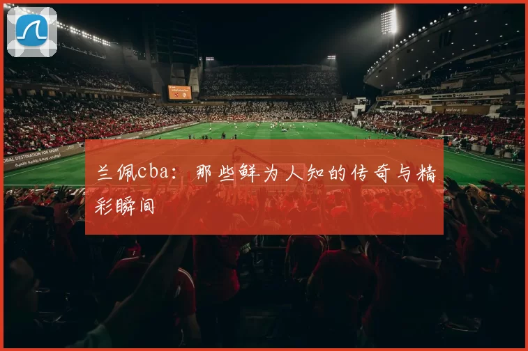 兰佩cba：那些鲜为人知的传奇与精彩瞬间