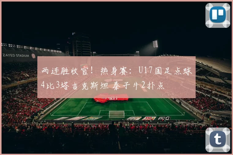 两连胜收官！热身赛：U17国足点球4比3塔吉克斯坦 秦子牛2扑点