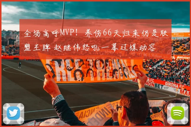 全场高呼MVP！养伤66天归来仍是联盟王牌 赵继伟怒吼一幕辽媒动容