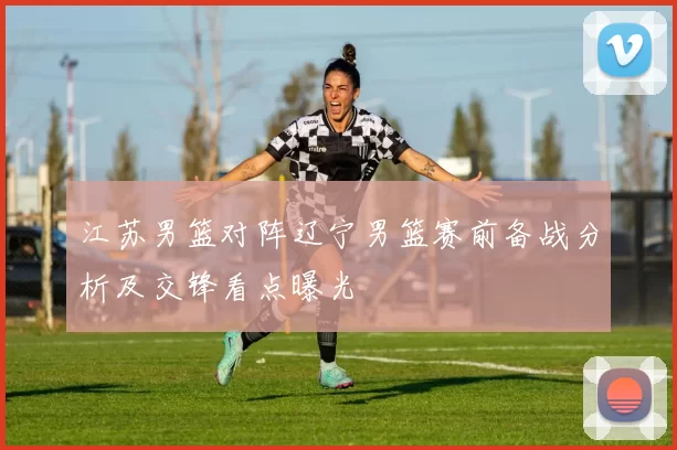 江苏男篮对阵辽宁男篮赛前备战分析及交锋看点曝光