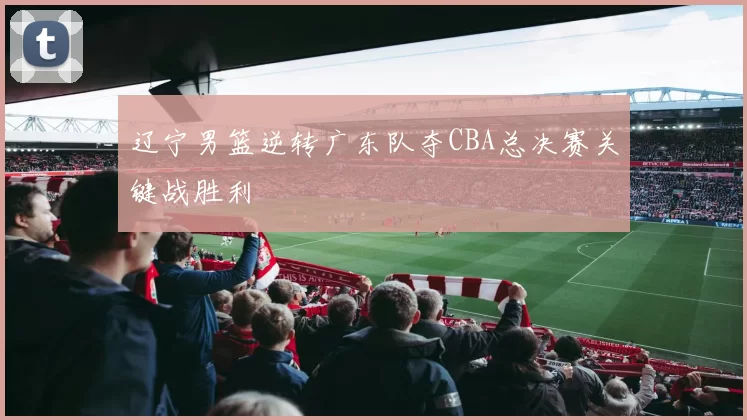 辽宁男篮逆转广东队夺CBA总决赛关键战胜利