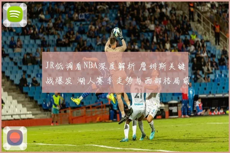 JR低调看NBA深度解析 詹姆斯关键战爆发 湖人赛季走势与西部格局前瞻