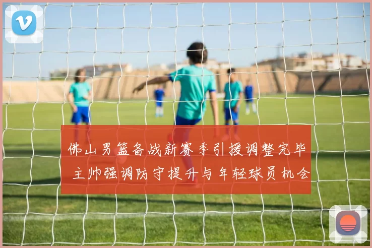 佛山男篮备战新赛季引援调整完毕 主帅强调防守提升与年轻球员机会