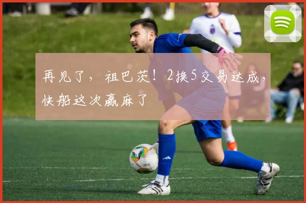 再见了，祖巴茨！2换5交易达成，快船这次赢麻了