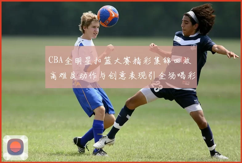 CBA全明星扣篮大赛精彩集锦回放 高难度动作与创意表现引全场喝彩