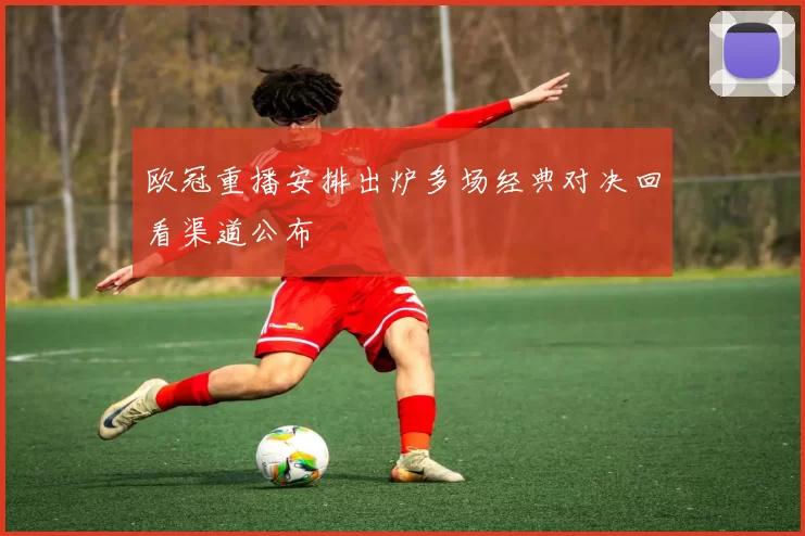 欧冠重播安排出炉多场经典对决回看渠道公布
