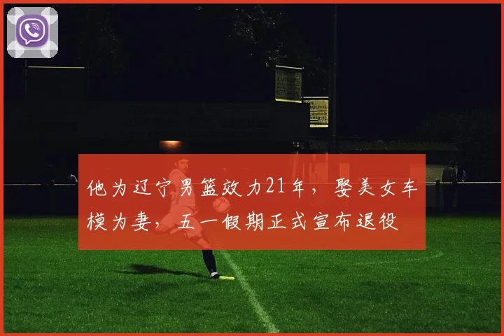 他为辽宁男篮效力21年，娶美女车模为妻，五一假期正式宣布退役