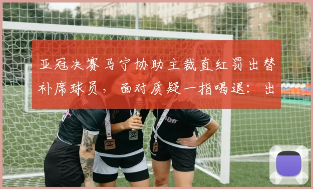 亚冠决赛马宁协助主裁直红罚出替补席球员，面对质疑一指喝退：出去