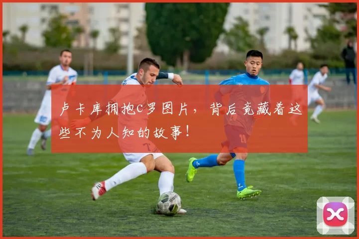 卢卡库拥抱c罗图片，背后竟藏着这些不为人知的故事！