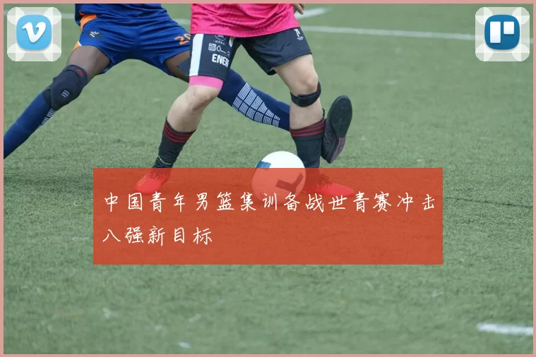 中国青年男篮集训备战世青赛冲击八强新目标