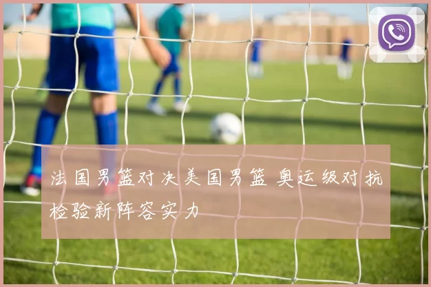 法国男篮对决美国男篮 奥运级对抗检验新阵容实力