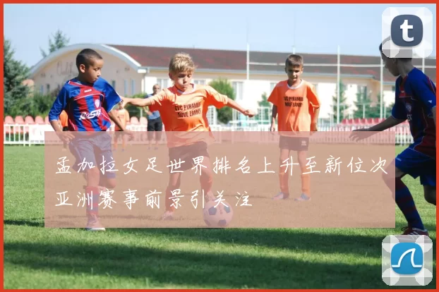 孟加拉女足世界排名上升至新位次亚洲赛事前景引关注