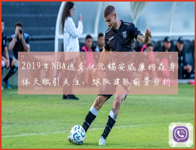 2019年NBA选秀状元锡安威廉姆森身体天赋引关注，球队建队前景分析