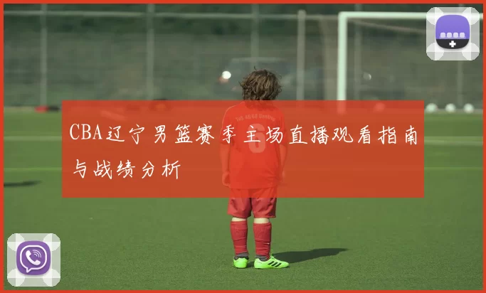 CBA辽宁男篮赛季主场直播观看指南与战绩分析