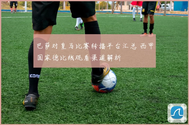 巴萨对皇马比赛转播平台汇总 西甲国家德比线观看渠道解析