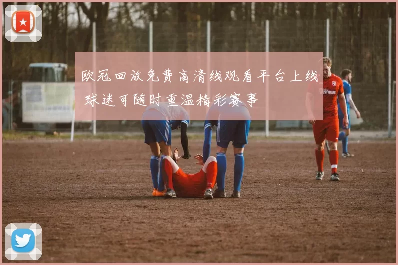欧冠回放免费高清线观看平台上线 球迷可随时重温精彩赛事