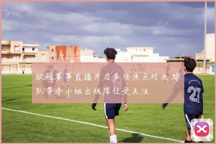 欧冠赛事直播开启多场焦点对决 球队争夺小组出线席位受关注
